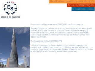 O condomínio edilício. HABILIDADES GERENCIAS PARA SÍNDICOS  Módulo I - INTRODUÇÃO  O condomínio edilício, na autoria de CAIO MAIO, prevê o doutrinador: "Propriedade individual, exclusiva, sobre a unidade autônoma, subordinada embora a sérias restrições (o que não é estranho ao conceito do domínio tradicional).[...] Condomínio sobre o solo, sobre os elevadores do edifício, sobre a caixa-d’água, sobre o saguão da entrada, sobre as partes enfim que interessam ao prédio como unidade arquitetônica. No entendimento de PAZUTTI MEZZARI:  "...é forma de parcelamento da propriedade, onde coexistem compartimentos autônomos, de propriedade exclusiva, com compartimentos destinados ao uso comum de quantos sejam os proprietários daqueles. Trata-se de direito novo, híbrido na sua origem, mas com identidade perfeitamente determinada."  