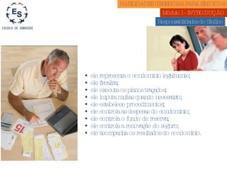 HABILIDADES GERENCIAS PARA SÍNDICOS  Módulo I - INTRODUÇÃO  Responsabilidades do Síndico ele representa o condomínio legalmente; ele fiscaliza; ele executa os planos traçados; ele imputa multas quando necessário; ele estabelece procedimentos; ele controla as despesas do condomínio; ele controla o fundo de reserva; ele controla a renovação do seguro; ele acompanha os resultados do condomínio.  