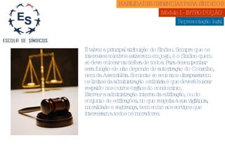 Representação legal É talvez a principal atribuição do Síndico. Sempre que os interesses coletivos estiverem em jogo, é o Síndico quem se deve colocar na defesa de todos. Para desempenhar essa função ele não depende de autorização do Conselho, nem da Assembléia. Somente se seus atos ultrapassarem os limites da administração ordinária é que deverá buscar respaldo nos outros órgãos do condomínio. Exercer a administração interna da edificação, ou do conjunto de edificações, no que respeita à sua vigilância, moralidade e segurança, bem como aos serviços que interessam a todos os moradores. HABILIDADES GERENCIAS PARA SÍNDICOS  Módulo I - INTRODUÇÃO  