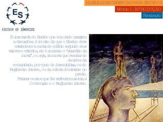 Fiscalização É uma tarefa do Síndico que tem dado margem a discussões. A lei não diz que o Síndico deva estabelecer a moral do edifício segundo seus valores e critérios, ele é somente o “guardião da moral”, ou seja, da moral que resultar de decisões da comunidade, por meio de Assembléias, ou do Regimento Interno, ou da cultura dominante no prédio. Praticar os atos que lhe atribuírem as leis, a Convenção e o Regimento interno. HABILIDADES GERENCIAS PARA SÍNDICOS  Módulo I - INTRODUÇÃO  