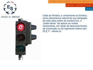Multas Cabe ao Síndico, e unicamente ao Síndico, como decorrência natural de sua obrigação de zelar pela ordem do condomínio, o “poder-dever” de aplicar as multas necessárias, em razão de descumprimento da convenção ou do regimento interno (art. 22 § 1º - alínea d). HABILIDADES GERENCIAS PARA SÍNDICOS  Módulo I - INTRODUÇÃO  