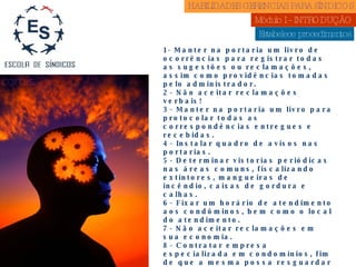 Estabelece procedimentos 1- Manter na portaria um livro de ocorrências para registrar todas as sugestões ou reclamações, assim como providências tomadas pelo administrador. 2- Não aceitar reclamações verbais! 3- Manter na portaria um livro para protocolar todas as correspondências entregues e recebidas. 4- Instalar quadro de avisos nas portarias. 5- Determinar vistorias periódicas nas áreas comuns, fiscalizando extintores, mangueiras de incêndio, caixas de gordura e calhas. 6- Fixar um horário de atendimento aos condôminos, bem como o local do atendimento. 7- Não aceitar reclamações em sua economia. 8- Contratar empresa especializada em condomínios, fim de que a mesma possa resguardar e assessorar a figura do Sindico. 9- Manter atualizado o cadastro de moradores e Imobiliárias. 10- Fixar mensalmente cópia dos balancetes nas portarias. 11- Exigir da assessoria que os balancetes sejam, feitos sempre com conciliação bancaria. 12-. Cobrar sempre a análise dos balancetes do seu Conselho Fiscal. 13-Não deixar de ter a cobertura do Seguro de Responsabilidade Civil. HABILIDADES GERENCIAS PARA SÍNDICOS  Módulo I - INTRODUÇÃO  