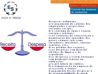 Controla das despesas  do condomínio Despesas ordinárias. a) o pagamento de salários dos empregados e respectivos encargos sociais; b) o consumo de água e esgoto, energia e telefone; c) os contratos de conservação e manutenção dos aparelhos das partes comuns, tais como elevadores, interfones, antenas coletivas, etc.; d) os prêmios dos seguros; e) as despesas com material elétrico, de limpeza e de expediente f) as despesas a serem efetuadas com pequenos reparos na edificação; g) o pró-labore do síndico; h) a remuneração da empresa de assessoria, e outras. O pagamento destas despesas é de responsabilidade de quem estiver ocupando a unidade, independente de ser proprietário ou inquilino. É recomendável a inclusão de uma verba para despesas eventuais não previstas no orçamento. Despesas extraordinárias aquelas que não se referem aos gastos rotineiros de manutenção do condomínio; embora a Lei 4.591/64 não defina o que seja despesa extraordinária, a idéia central é a de benfeitoria. HABILIDADES GERENCIAS PARA SÍNDICOS  Módulo I - INTRODUÇÃO  