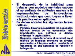 El desarrollo de la habilidad para trabajar con modelos mentales supone el aprendizaje de aptitudes nuevas y la implementación de innovaciones institucionales que contribuyan a llevar a la práctica estas aptitudes. Se deben abordar las siguientes tareas críticas: Primero,  llevar a la superficie los supuestos básicos acerca de los escenarios más importantes que enfrenta o deberá enfrentar la organización. Segundo,  capacitar a todo el personal en el manejo de modelos mentales en niveles personales e interpersonales,  mediante el desarrollo de sus aptitudes de reflexión e indagación. Modelos mentales 