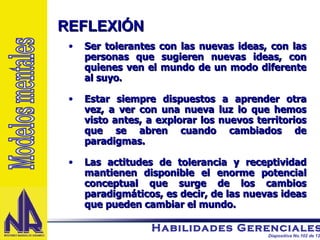 Ser tolerantes con las nuevas ideas, con las personas que sugieren nuevas ideas, con quienes ven el mundo de un modo diferente al suyo. Estar siempre dispuestos a aprender otra vez, a ver con una nueva luz lo que hemos visto antes, a explorar los nuevos territorios que se abren cuando cambiados de paradigmas. Las actitudes de tolerancia y receptividad mantienen disponible el enorme potencial conceptual que surge de los cambios paradigmáticos, es decir, de las nuevas ideas que pueden cambiar el mundo. REFLEXIÓN  Modelos mentales 