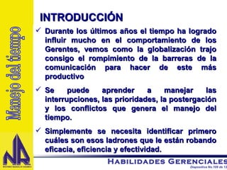 Durante los últimos años el tiempo ha logrado influir mucho en el comportamiento de los Gerentes, vemos como la globalización trajo consigo el rompimiento de la barreras de la comunicación para hacer de este más productivo Se puede aprender a manejar las interrupciones, las prioridades, la postergación y los conflictos que genera el manejo del tiempo. Simplemente se necesita identificar primero cuáles son esos ladrones que le están robando eficacia, eficiencia y efectividad. INTRODUCCIÓN Manejo del tiempo 