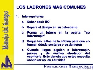 Interrupciones Saber decir NO Separe el tiempo en su calendario Ponga un letrero en la puerta: “no interrumpir” Saque las  sillas de la oficina para que no tengan dónde sentarse y se demoren Cuando llegue alguien a interrumpir, párese y dé vueltas alrededor del escritorio. Esto denota que usted necesita continuar en  su actividad LOS LADRONES MAS COMUNES Manejo del tiempo 