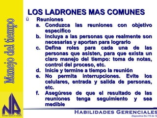 Reuniones Conduzca las reuniones con objetivo especifico  Incluya a las personas que realmente son necesarias y aportan para lograrlo Defina roles para cada una de las personas que asisten, para que exista un claro manejo del tiempo: toma de notas, control del proceso, etc. Inicie y termine a tiempo la reunión No permita interrupciones. Evite los celulares, entrada y salida de personas, etc. Asegúrese de que el resultado de las reuniones tenga seguimiento y sea medible Manejo del tiempo LOS LADRONES MAS COMUNES 