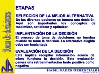 ETAPAS SELECCIÓN DE LA MEJOR ALTERNATIVA De las diversas opciones se tomara una decisión. Aquí son importantes los conceptos de maximizar, satisfacer y optimizar.  IMPLANTACIÓN DE LA DECISIÓN El proceso de toma de decisiones no termina cuando se toma la decisión. La alternativa elegida debe ser implantada EVALUACIÓN DE LA DECISIÓN Esta implica recopilar información acerca de cómo funciona la decisión. Esta evaluación genera una retroalimentación tanto positiva como negativa Toma de decisiones 