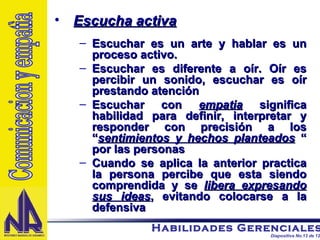 Escucha activa Escuchar es un arte y hablar es un proceso activo. Escuchar es diferente a oír. Oír es percibir un sonido, escuchar es oír prestando atención Escuchar con  empatia  significa habilidad para definir, interpretar y responder con precisión a los “ sentimientos y hechos planteados  “ por las personas Cuando se aplica la anterior practica la persona percibe que esta siendo comprendida y se  libera expresando sus ideas , evitando colocarse a la defensiva  Comunicacion y empatìa 