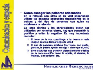 Como escoger las palabras adecuadas En la relación con otros es de vital importancia utilizar las palabras adecuadas dependiendo de la cultura y del tipo de personas con quien se establezca la relación La jerga técnica y las abreviaciones deben ser utilizadas con criterios claros, hay que transmitir lo positivo y evitar lo negativo. Es muy importante recordar: El tono de la voz contribuye a la buena o mala imagen que los demás tenga de usted  El uso de palabras amables (por favor, con gusto, gracias, le puedo ayudar en algo?, claro que si, etc.)  Evite actitudes que generen distanciamiento y fallas en la comunicación como la apatía, el desaire, la frialdad, el robotismo, etc. Comunicacion y empatìa 
