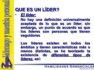 QUE ES UN LÍDER? El líder: No hay una definición universalmente aceptada de lo que es un líder; sin embargo, un punto de acuerdo es que los lideres son personas que tienen seguidores Los lideres existen en todos los ámbitos y tienen características más o menos distintas, se ha teorizado la existencia de  diferentes tipos de lideres , así: Liderazgo y maestria personal 