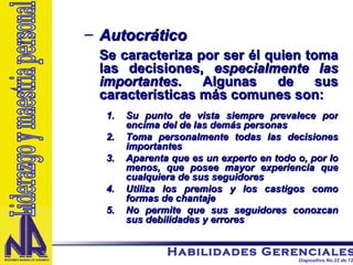 Autocrático Se caracteriza por ser él quien toma las decisiones,  especialmente las importantes . Algunas de sus características más comunes son: Su punto de vista siempre prevalece por encima del de las demás personas Toma personalmente todas las decisiones importantes Aparenta que es un experto en todo o, por lo menos, que posee mayor experiencia que cualquiera de sus seguidores Utiliza los premios y los castigos como formas de chantaje No permite que sus seguidores conozcan sus debilidades y errores Liderazgo y maestria personal 