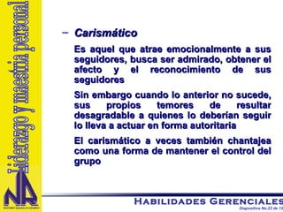 Carismático Es aquel que atrae emocionalmente a sus seguidores, busca ser admirado, obtener el afecto y el reconocimiento de sus seguidores Sin embargo cuando lo anterior no sucede, sus propios temores de resultar desagradable a quienes lo deberían seguir lo lleva a actuar en forma autoritaria El carismático a veces también chantajea como una forma de mantener el control del grupo Liderazgo y maestria personal 