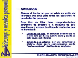 Situacional Plantea el hecho de que no existe un estilo de liderazgo que sirva para todas las ocasiones ni para todas las personas Este tipo de líder tiene comportamientos diferentes de acuerdo a la madurez de sus seguidores, y existen dos tipos de conductas que lo identifican: Orientada a la tarea .- se comunica diciendo que es lo que tiene que hacer, cuando, como y donde se debe llevar a cabo la tarea Orientada a la relación. - hay una comunicación bilateral, dando apoyo socio-emocional, ayuda “socio psicológica” y facilitando las conductas Liderazgo y maestria personal 