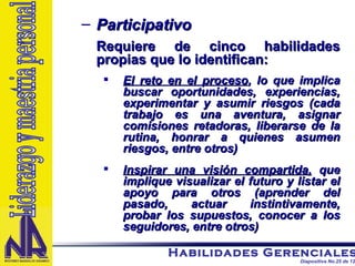 Participativo Requiere de cinco habilidades propias que lo identifican: El reto en el proceso , lo que implica buscar oportunidades, experiencias, experimentar y asumir riesgos (cada trabajo es una aventura, asignar comisiones retadoras, liberarse de la rutina, honrar a quienes asumen riesgos, entre otros) Inspirar una visión compartida,  que implique visualizar el futuro y listar el apoyo para otros (aprender del pasado, actuar instintivamente, probar los supuestos, conocer a los seguidores, entre otros) Liderazgo y maestria personal 