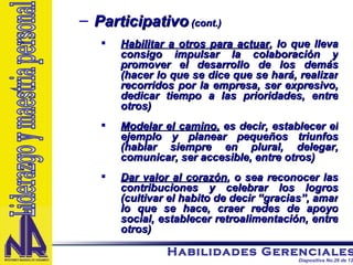Participativo  (cont.) Habilitar a otros para actuar , lo que lleva consigo impulsar la colaboración y promover el desarrollo de los demás (hacer lo que se dice que se hará, realizar recorridos por la empresa, ser expresivo, dedicar tiempo a las prioridades, entre otros) Modelar el camino,  es decir, establecer el ejemplo y planear pequeños triunfos (hablar siempre en plural, delegar, comunicar, ser accesible, entre otros) Dar valor al corazón , o sea reconocer las contribuciones y celebrar los logros (cultivar el habito de decir “gracias”, amar lo que se hace, craer redes de apoyo social, establecer retroalimentación, entre otros) Liderazgo y maestria personal 