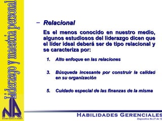 Relacional Es el menos conocido en nuestro medio, algunos estudiosos del liderazgo dicen que el líder ideal deberá ser de tipo relacional y se caracteriza por: Alto enfoque en las relaciones Búsqueda incesante por construir la calidad en su organización Cuidado especial de las finanzas de la misma Liderazgo y maestria personal 