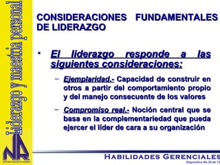 CONSIDERACIONES FUNDAMENTALES DE LIDERAZGO El liderazgo responde a las siguientes consideraciones: Ejemplaridad .-  Capacidad de construir en otros a partir del comportamiento propio y del manejo consecuente de los valores Compromiso real .-  Noción central que se basa en la complementariedad que pueda ejercer el líder de cara a su organización Liderazgo y maestria personal 