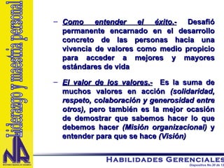 Como entender el éxito .-  Desafió permanente encarnado en el desarrollo concreto de las personas hacia una vivencia de valores como medio propicio para acceder a mejores y mayores estándares de vida El valor de los valores .-   Es la suma de muchos valores en acción  (solidaridad, respeto, colaboración y generosidad entre otros),  pero también es la mejor ocasión de demostrar que sabemos hacer lo que debemos hacer  (Misión organizacional)  y entender para que se hace  (Visión)  Liderazgo y maestria personal 