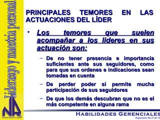 PRINCIPALES TEMORES EN LAS ACTUACIONES DEL LÍDER Los temores que suelen acompañar a los lideres en sus actuación son: De no tener presencia e importancia suficientes ante sus seguidores, como para que sus ordenes e indicaciones sean tomadas en cuenta De perder poder si permite mucha participación de sus seguidores De que los demás descubran que no es el más competente en alguna rama Liderazgo y maestria personal 