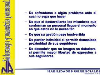 De enfrentarse a algún problema ante el cual no sepa que hacer De que al desarrollarse los miembros que conforman su personal llegue el momento en que estos no lo necesiten De que su gestión pase inadvertida De perder intimidad al permitir demasiada proximidad de sus seguidores De descubrir que su imagen se deteriore, si permite mayor libertad de expresión a sus seguidores Liderazgo y maestria personal 