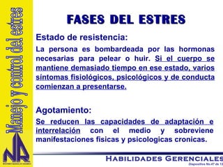 Estado de resistencia: La persona es bombardeada por las hormonas necesarias para pelear o huir.  Si el cuerpo se mantiene demasiado tiempo en ese estado, varios síntomas fisiológicos, psicológicos y de conducta comienzan a presentarse.   FASES DEL ESTRES Agotamiento: Se reducen las capacidades de adaptación e interrelación  con el medio y sobreviene manifestaciones fisicas y psicologicas cronicas. Manejo y control del estres 