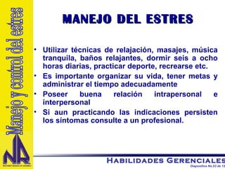MANEJO DEL ESTRES Utilizar técnicas de relajación, masajes, música tranquila, baños relajantes, dormir seis a ocho horas diarias, practicar deporte, recrearse etc. Es importante organizar su vida, tener metas y administrar el tiempo adecuadamente  Poseer buena relación intrapersonal e interpersonal Si aun practicando las indicaciones persisten los síntomas consulte a un profesional. Manejo y control del estres 