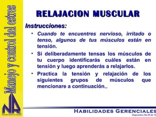 RELAJACION MUSCULAR Instrucciones:   Cuando te encuentres nervioso, irritado o tenso, algunos de tus músculos están en  tensión.  Si deliberadamente tensas los músculos de tu cuerpo identificarás cuáles están en tensión y luego aprenderás a relajarlos. Practica la tensión y relajación de los siguientes grupos de músculos que mencionare a continuación .. Manejo y control del estres 