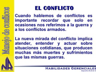 EL CONFLICTO Cuando hablemos de conflictos es importante recordar que solo en ocasiones nos referimos a la guerra y a los conflictos armados. La nueva mirada del conflicto implica atender, entender y actuar sobre situaciones cotidianas, que producen muchas más muertes y sufrimientos que las mismas guerras. Manejo de conflicos 