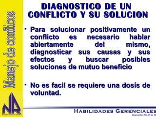 DIAGNOSTICO DE UN  CONFLICTO Y SU SOLUCION Para solucionar positivamente un conflicto es necesario hablar abiertamente del mismo, diagnosticar sus causas y sus efectos y buscar posibles soluciones de mutuo beneficio No es facil se requiere una dosís de voluntad. Manejo de conflicos 