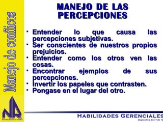 MANEJO DE LAS PERCEPCIONES Entender lo que causa las percepciones subjetivas. Ser conscientes de nuestros propios prejuicios. Entender como los otros ven las cosas. Encontrar ejemplos de sus percepciones. Invertir los papeles que contrasten. Pongase en el lugar del otro. Manejo de conflicos 