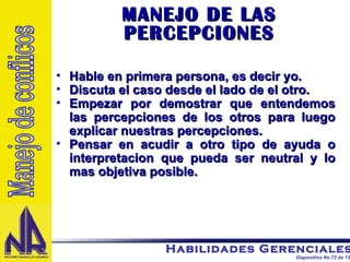 Hable en primera persona, es decir yo. Discuta el caso desde el lado de el otro. Empezar por demostrar que entendemos las percepciones de los otros para luego explicar nuestras percepciones. Pensar en acudir a otro tipo de ayuda o interpretacion que pueda ser neutral y lo mas objetiva posible.  MANEJO DE LAS PERCEPCIONES Manejo de conflicos 