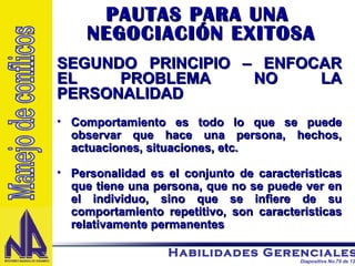 PAUTAS PARA UNA  NEGOCIACIÓN EXITOSA SEGUNDO PRINCIPIO – ENFOCAR EL PROBLEMA NO LA PERSONALIDAD Comportamiento es todo lo que se puede observar que hace una persona, hechos, actuaciones, situaciones, etc. Personalidad es el conjunto de caracteristicas que tiene una persona, que no se puede ver en el individuo, sino que se infiere de su comportamiento repetitivo, son caracteristicas relativamente permanentes  Manejo de conflicos 