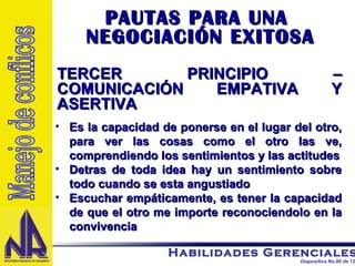 PAUTAS PARA UNA  NEGOCIACIÓN EXITOSA TERCER PRINCIPIO – COMUNICACIÓN EMPATIVA Y ASERTIVA Es la capacidad de ponerse en el lugar del otro, para ver las cosas como el otro las ve, comprendiendo los sentimientos y las actitudes Detras de toda idea hay un sentimiento sobre todo cuando se esta angustiado Escuchar empáticamente, es tener la capacidad de que el otro me importe reconociendolo en la convivencia  Manejo de conflicos 
