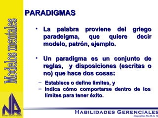 PARADIGMAS La palabra proviene del griego paradeigma, que quiere decir modelo, patrón, ejemplo. Un paradigma es un conjunto de reglas,  y disposiciones (escritas o no) que hace dos cosas : Establece o define límites, y Indica cómo comportarse dentro de los límites para tener éxito. Modelos mentales 