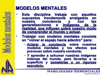 Esta disciplina trabaja con aquellos supuestos hondamente arraigados en nuestra conciencia y con las generalizaciones e  imágenes de la realidad, que influyen sobre nuestro modo de comprender el mundo y actuar . Trabajar con modelos mentales consiste en “volver el espejo hacia adentro” para: Aclarar la conciencia  sobre nuestros modelos mentales y los efectos que provocan sobre nuestra conducta; Y aprender a exhumar nuestras imágenes internas del mundo, para llevarlas a la superficie y  someterlas a un riguroso escrutinio. MODELOS MENTALES Modelos mentales 