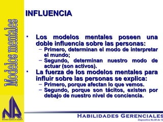 Los modelos mentales poseen una doble influencia sobre las personas: Primero, determinan el modo de interpretar el mundo; Segundo, determinan nuestro modo de actuar (son activos). La fuerza de los modelos mentales para influir sobre las personas se explica: Primero, porque afectan lo que vemos. Segundo, porque son tácitos, existen por debajo de nuestro nivel de conciencia. INFLUENCIA Modelos mentales 