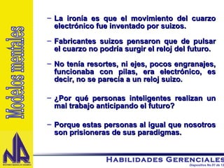 La ironía es que el movimiento del cuarzo electrónico fue inventado por suizos. Fabricantes suizos pensaron que de pulsar el cuarzo no podría surgir el reloj del futuro. No tenía resortes, ni ejes, pocos engranajes, funcionaba con pilas, era electrónico, es decir, no se parecía a un reloj suizo. ¿Por qué personas inteligentes realizan un mal trabajo anticipando el futuro? Porque estas personas al igual que nosotros son prisioneras de sus paradigmas. Modelos mentales 