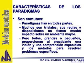 Son comunes: Paradigmas hay en todas partes. Muchos son triviales: sus reglas y disposiciones no tienen mucho impacto sobre un ambiente mayor. Pero todos, grandes o pequeños, proporcionan al practicante una visión y una comprensión especiales y los métodos para resolver problemas específicos. CARACTERÍSTICAS DE LOS PARADIGMAS Modelos mentales 