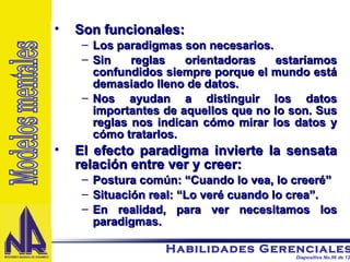 Son funcionales: Los paradigmas son necesarios. Sin reglas orientadoras estaríamos confundidos siempre porque el mundo está demasiado lleno de datos. Nos ayudan a distinguir los datos importantes de aquellos que no lo son. Sus reglas nos indican cómo mirar los datos y cómo tratarlos. El efecto paradigma invierte la sensata relación entre ver y creer: Postura común: “Cuando lo vea, lo creeré”  Situación real: “Lo veré cuando lo crea”. En realidad, para ver necesitamos los paradigmas. Modelos mentales 