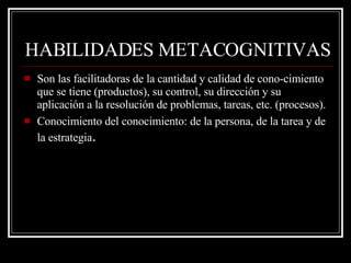 HABILIDADES METACOGNITIVAS Son las facilitadoras de la cantidad y calidad de cono­cimiento que se tiene (productos), su control, su dirección y su aplicación a la resolución de problemas, tareas, etc. (procesos). Conocimiento del conocimiento: de la persona, de la tarea y de la estrategia .  