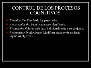 CONTROL DE LOS PROCESOS COGNITIVOS   Planificación : Diseño de los pasos a dar. Autorregulación : Seguir cada paso planificado. Evaluación : Valorar cada paso individualmente y en conjunto. Reorganización (feedback) : Modificar pasos erróneos hasta lograr los objetivos.  