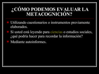 ¿ CÓMO PODEMOS EVALUAR LA METACOGNICIÓN?   Utilizando cuestionarios o instrumentos previamente elaborados. Si usted está leyendo para  ciencias  o estudios sociales, ¿qué podría hacer para recordar la información?  Mediante autoinformes . 