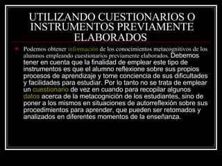 UTILIZANDO CUESTIONARIOS O INSTRUMENTOS PREVIAMENTE ELABORADOS   Podemos obtener  información  de los conocimientos metacognitivos de los alumnos empleando cuestionarios previamente elaborados .  Debemos tener en cuenta que la finalidad de emplear este tipo de instrumentos es que el alumno reflexione sobre sus propios procesos de aprendizaje y tome conciencia de sus dificultades y facilidades para estudiar. Por lo tanto no se trata de emplear un  cuestionario  de vez en cuando para recopilar algunos  datos  acerca de la metacognición de los estudiantes, sino de poner a los mismos en situaciones de autorreflexión sobre sus procedimientos para aprender, que pueden ser retomados y analizados en diferentes momentos de la enseñanza.  