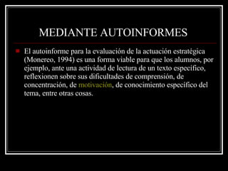MEDIANTE AUTOINFORMES   El autoinforme para la evaluación de la actuación estratégica (Monereo, 1994) es una forma viable para que los alumnos, por ejemplo, ante una actividad de lectura de un texto específico, reflexionen sobre sus dificultades de comprensión, de concentración, de  motivación , de conocimiento específico del tema, entre otras cosas.  