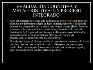 EVALUACIÓN COGNITIVA Y METACOGNITIVA: UN PROCESO INTEGRADO   Para ser coherentes y tener una continuidad e  integración  en nuestros planteos no deberíamos dejar de lado la metacognición a la hora de evaluar los contenidos curriculares que hemos desarrollado. En otras palabras, si hemos tenido en cuenta la importancia de la toma de conciencia de los procedimientos que utilizan nuestros estudiantes para apropiarse de la información ¿Por qué obviar en las evaluaciones el conocimiento metacognitivo?  Una forma de que el alumno evalúe el proceso realizado es solicitarle que describa los procedimientos que realizó para prepararse para rendir. Esto permite que tome conciencia de los pasos que siguió y que reflexione sobre las dificultades que tuvo. 