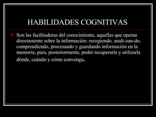 HABILIDADES COGNITIVAS   Son las facilitadoras del conocimiento, aquellas que operan directamente sobre la información: recogiendo, anali­zan­do, comprendiendo, procesando y guardando información en la memoria, para, posteriormente, poder recuperarla y utilizarla dónde, cuándo y cómo convenga . 