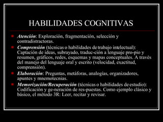 HABILIDADES COGNITIVAS   Atención : Exploración, fragmentación, selección y contradistractoras. Comprensión  (técnicas o habilidades de trabajo intelectual): Captación de ideas, subrayado, traduc­ción a lenguaje pro­pio y resumen, gráficos, redes, esquemas y mapas conceptuales. A través del manejo del lenguaje oral y escrito (velocidad, exactitud, comprensión). Elaboración : Preguntas, metáforas, analogías, organizadores, apuntes y mnemotecnias. Memorización/Recuperación  (técnicas o habilidades de estudio): Codificación y ge­neración de res­puestas. Como ejemplo clásico y básico, el método 3R: Leer, recitar y revisar. 