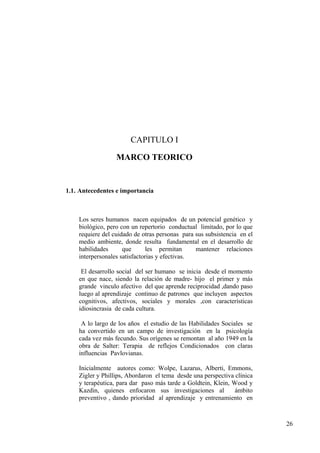 CAPITULO I

                  MARCO TEORICO


1.1. Antecedentes e importancia



    Los seres humanos nacen equipados de un potencial genético y
    biológico, pero con un repertorio conductual limitado, por lo que
    requiere del cuidado de otras personas para sus subsistencia en el
    medio ambiente, donde resulta fundamental en el desarrollo de
    habilidades      que       les permitan     mantener relaciones
    interpersonales satisfactorias y efectivas.

     El desarrollo social del ser humano se inicia desde el momento
    en que nace, siendo la relación de madre- hijo el primer y más
    grande vinculo afectivo del que aprende reciprocidad ,dando paso
    luego al aprendizaje continuo de patrones que incluyen aspectos
    cognitivos, afectivos, sociales y morales ,con características
    idiosincrasia de cada cultura.

     A lo largo de los años el estudio de las Habilidades Sociales se
    ha convertido en un campo de investigación en la psicología
    cada vez más fecundo. Sus orígenes se remontan al año 1949 en la
    obra de Salter: Terapia de reflejos Condicionados con claras
    influencias Pavlovianas.

    Inicialmente autores como: Wolpe, Lazarus, Alberti, Emmons,
    Zigler y Phillips, Abordaron el tema desde una perspectiva clínica
    y terapéutica, para dar paso más tarde a Goldtein, Klein, Wood y
    Kazdin, quienes enfocaron sus investigaciones al           ámbito
    preventivo , dando prioridad al aprendizaje y entrenamiento en



                                                                         26
 